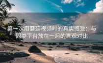 第一次用蘑菇视频时的真实感受：与同类平台放在一起的直观对比