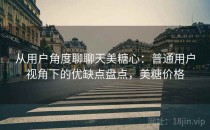 从用户角度聊聊天美糖心：普通用户视角下的优缺点盘点，美糖价格
