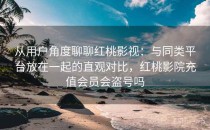 从用户角度聊聊红桃影视：与同类平台放在一起的直观对比，红桃影院充值会员会盗号吗