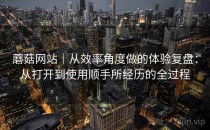 蘑菇网站｜从效率角度做的体验复盘：从打开到使用顺手所经历的全过程