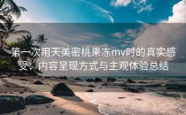 第一次用天美密桃果冻mv时的真实感受：内容呈现方式与主观体验总结