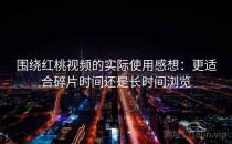 围绕红桃视频的实际使用感想：更适合碎片时间还是长时间浏览