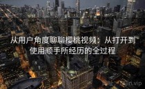 从用户角度聊聊樱桃视频：从打开到使用顺手所经历的全过程