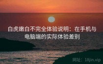 白虎嫩白不完全体验说明：在手机与电脑端的实际体验差别