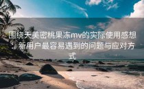围绕天美密桃果冻mv的实际使用感想：新用户最容易遇到的问题与应对方式