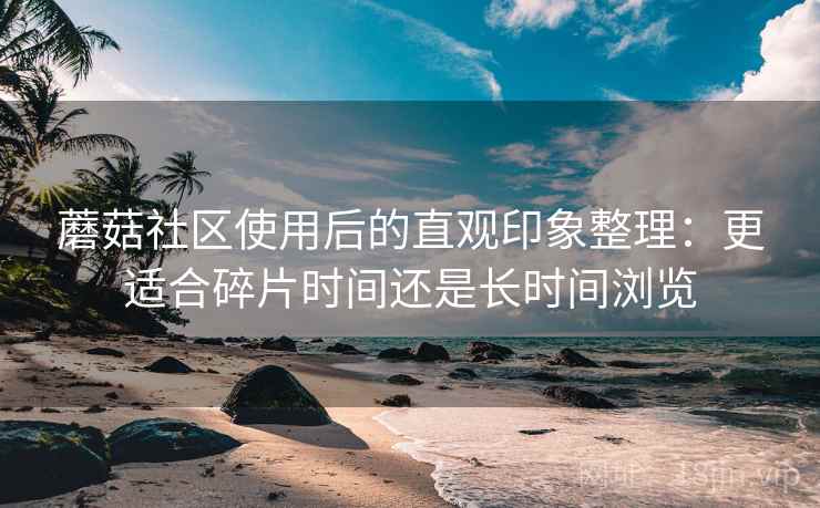 蘑菇社区使用后的直观印象整理：更适合碎片时间还是长时间浏览  第1张