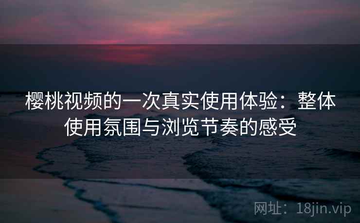 樱桃视频的一次真实使用体验：整体使用氛围与浏览节奏的感受  第2张
