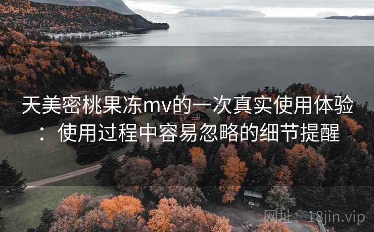 天美密桃果冻mv的一次真实使用体验:使用过程中容易忽略的细节提醒 第2张 天美密桃果冻mv的一次真实使用体验:使用过程中容易忽略的细节提醒 第2张
