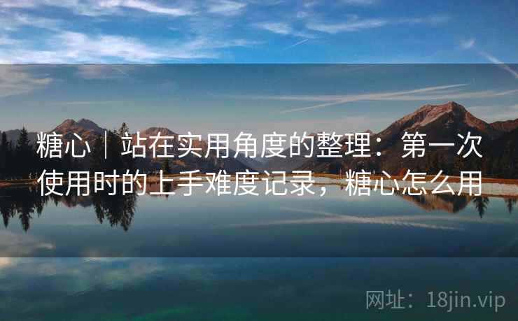糖心｜站在实用角度的整理：第一次使用时的上手难度记录，糖心怎么用  第1张