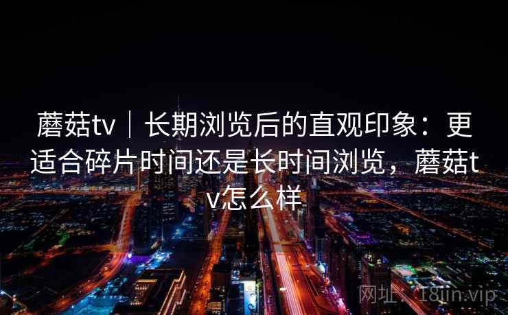 蘑菇tv|长期浏览后的直观印象:更适合碎片时间还是长时间浏览,蘑菇tv怎么样 第1张 蘑菇tv|长期浏览后的直观印象:更适合碎片时间还是长时间浏览,蘑菇tv怎么样 第1张