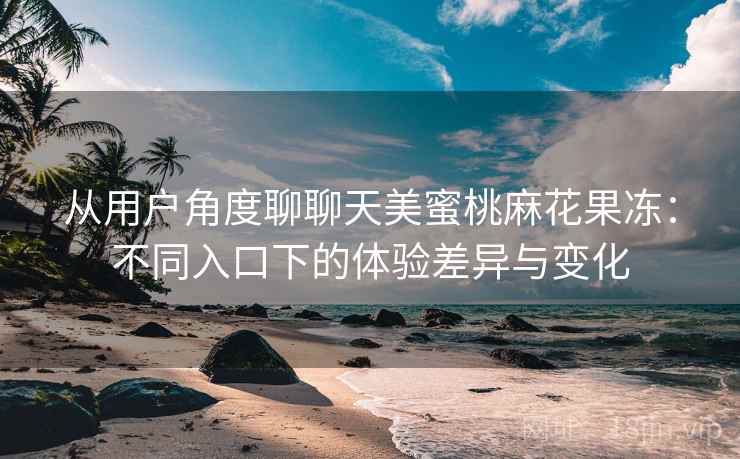 从用户角度聊聊天美蜜桃麻花果冻：不同入口下的体验差异与变化  第2张
