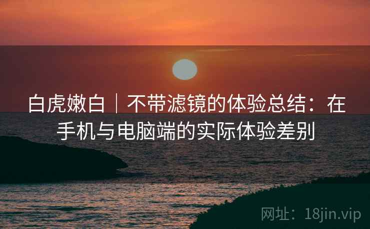 白虎嫩白|不带滤镜的体验总结:在手机与电脑端的实际体验差别 第2张 白虎嫩白|不带滤镜的体验总结:在手机与电脑端的实际体验差别 第2张