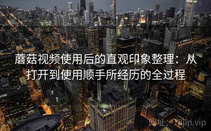 蘑菇视频使用后的直观印象整理：从打开到使用顺手所经历的全过程  第2张