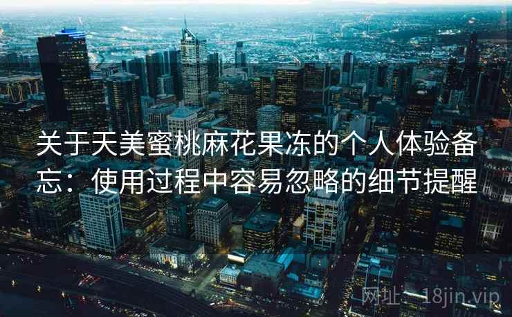 关于天美蜜桃麻花果冻的个人体验备忘:使用过程中容易忽略的细节提醒 第2张 关于天美蜜桃麻花果冻的个人体验备忘:使用过程中容易忽略的细节提醒 第2张