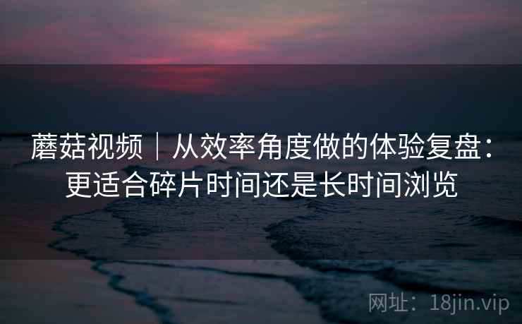 蘑菇视频|从效率角度做的体验复盘:更适合碎片时间还是长时间浏览 第2张 蘑菇视频|从效率角度做的体验复盘:更适合碎片时间还是长时间浏览 第2张