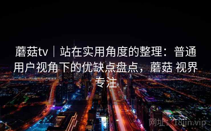 蘑菇tv｜站在实用角度的整理：普通用户视角下的优缺点盘点，蘑菇 视界专注  第1张