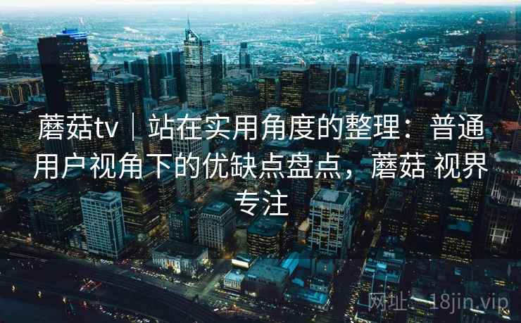 蘑菇tv｜站在实用角度的整理：普通用户视角下的优缺点盘点，蘑菇 视界专注  第2张