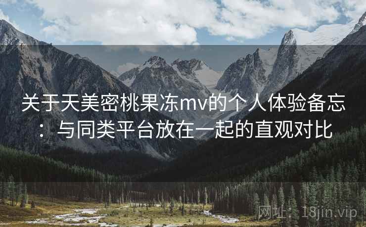 关于天美密桃果冻mv的个人体验备忘：与同类平台放在一起的直观对比  第2张