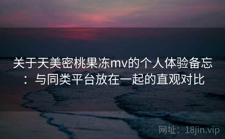 关于天美密桃果冻mv的个人体验备忘：与同类平台放在一起的直观对比  第1张