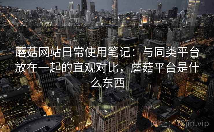 蘑菇网站日常使用笔记：与同类平台放在一起的直观对比，蘑菇平台是什么东西  第2张