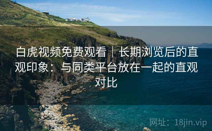 白虎视频免费观看｜长期浏览后的直观印象：与同类平台放在一起的直观对比  第2张