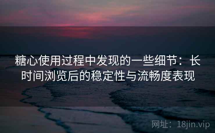 糖心使用过程中发现的一些细节:长时间浏览后的稳定性与流畅度表现 第2张 糖心使用过程中发现的一些细节:长时间浏览后的稳定性与流畅度表现 第2张