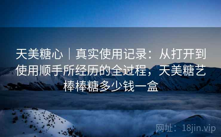 天美糖心|真实使用记录:从打开到使用顺手所经历的全过程,天美糖艺棒棒糖多少钱一盒 第2张 天美糖心|真实使用记录:从打开到使用顺手所经历的全过程,天美糖艺棒棒糖多少钱一盒 第2张