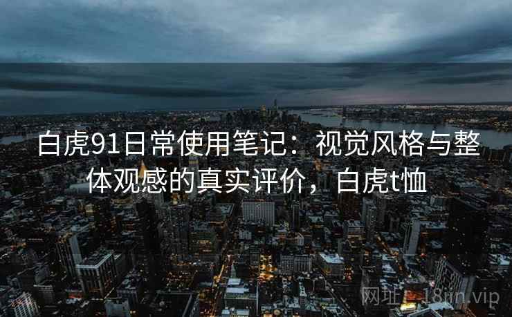 白虎91日常使用笔记:视觉风格与整体观感的真实评价,白虎t恤 第1张 白虎91日常使用笔记:视觉风格与整体观感的真实评价,白虎t恤 第1张