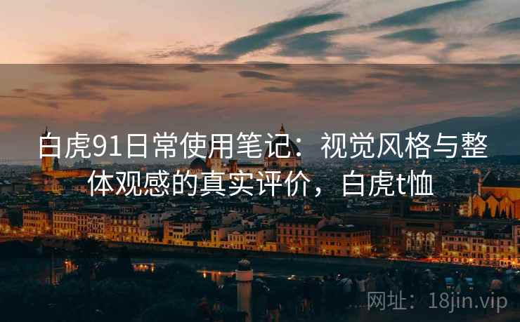 白虎91日常使用笔记:视觉风格与整体观感的真实评价,白虎t恤 第2张 白虎91日常使用笔记:视觉风格与整体观感的真实评价,白虎t恤 第2张