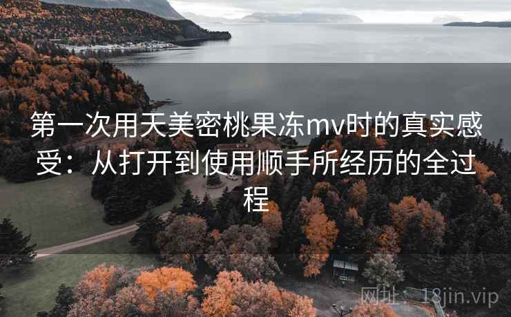 第一次用天美密桃果冻mv时的真实感受:从打开到使用顺手所经历的全过程 第1张 第一次用天美密桃果冻mv时的真实感受:从打开到使用顺手所经历的全过程 第1张