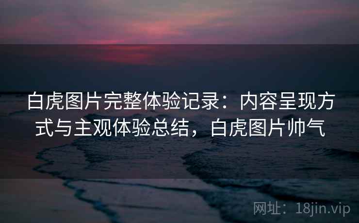 白虎图片完整体验记录：内容呈现方式与主观体验总结，白虎图片帅气  第1张