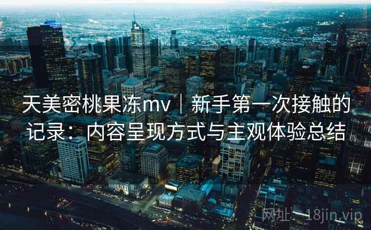天美密桃果冻mv｜新手第一次接触的记录：内容呈现方式与主观体验总结  第1张