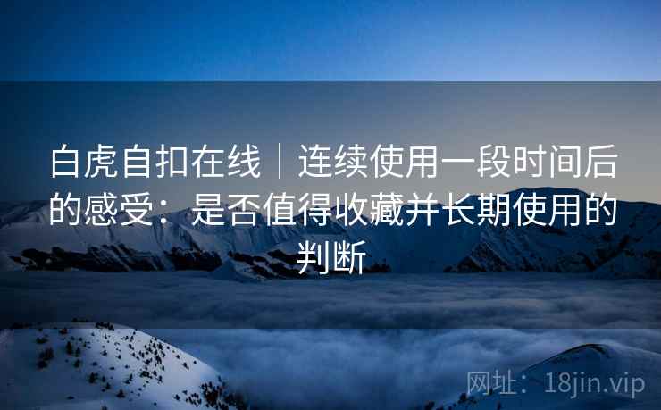 白虎自扣在线|连续使用一段时间后的感受:是否值得收藏并长期使用的判断 第2张 白虎自扣在线|连续使用一段时间后的感受:是否值得收藏并长期使用的判断 第2张