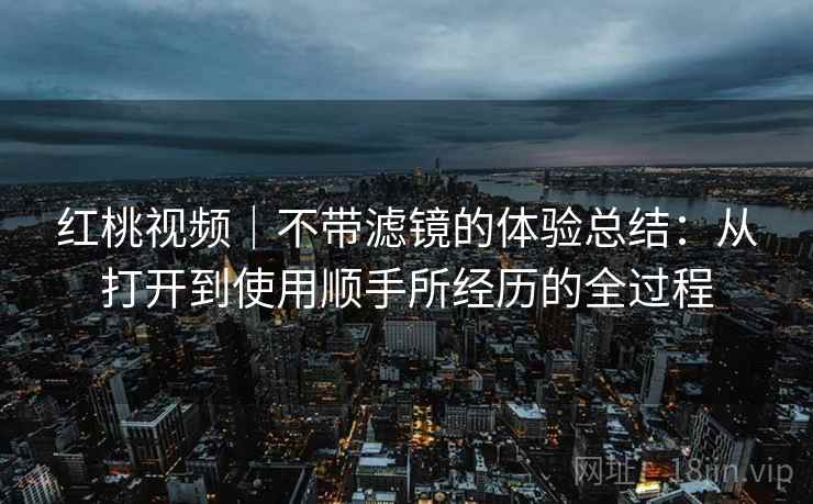 红桃视频|不带滤镜的体验总结:从打开到使用顺手所经历的全过程 第2张 红桃视频|不带滤镜的体验总结:从打开到使用顺手所经历的全过程 第2张