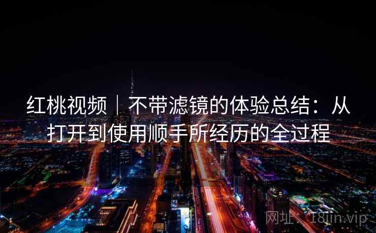 红桃视频|不带滤镜的体验总结:从打开到使用顺手所经历的全过程 第1张 红桃视频|不带滤镜的体验总结:从打开到使用顺手所经历的全过程 第1张