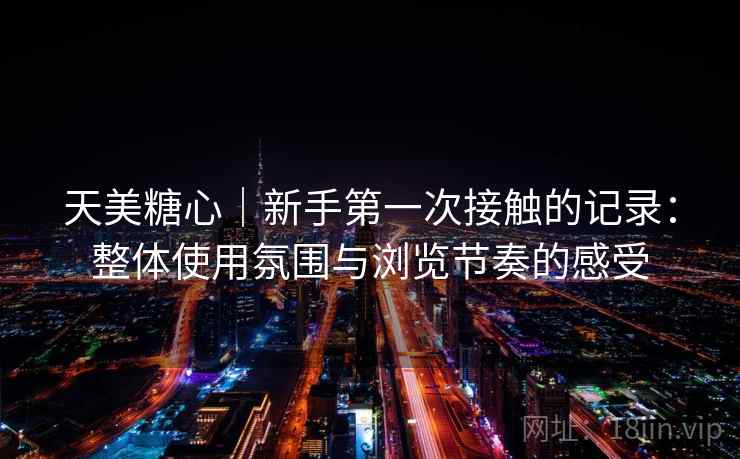 天美糖心｜新手第一次接触的记录：整体使用氛围与浏览节奏的感受  第2张