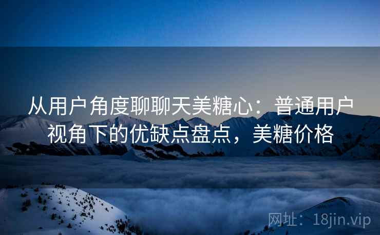 从用户角度聊聊天美糖心:普通用户视角下的优缺点盘点,美糖价格 第2张 从用户角度聊聊天美糖心:普通用户视角下的优缺点盘点,美糖价格 第2张