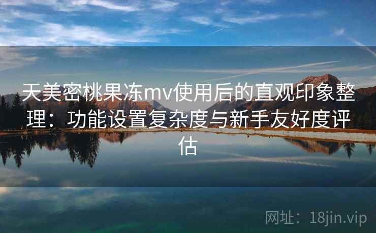 天美密桃果冻mv使用后的直观印象整理:功能设置复杂度与新手友好度评估 第2张 天美密桃果冻mv使用后的直观印象整理:功能设置复杂度与新手友好度评估 第2张